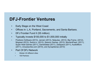 DFJ-Frontier Ventures
• 
• 
• 
• 

Early Stage on the West Coast
Offices in: L.A, Portland, Sacramento, and Santa Barbara.
DFJ Frontier Fund II (55 million)
Typically invests $100,000 to $1,000,000 initially

• 

Predixion Software (2013), Janrain (2013), Netpulse. (2012), Big Frame. (2012),
Mogreet (2012), Swink.tv. (2012), Seismic Games. (2012), MomentFeed. (2011),
Super Heat Games (2011), GameSalad (2011), Zadspace (2011), AudioMicro
(2011), Unsubscribe.com (2010), and SynapSense (2010)

• 

Part Of DFJ Network
• 

Global--33 different cities

• 

150 Partners

 