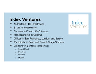 Index Ventures
• 
• 
• 
• 
• 
• 
• 

15 Partners; 40+ employees
$3.2B in Investments
Focuses in IT and Life Sciences
Headquartered in Geneva
Offices in San Francisco, London, and Jersey
Participate in Seed and Growth Stage Startups
Well-known portfolio companies:
o  SoundCloud
o  Dropbox
o  Last.fm
o  MySQL

 