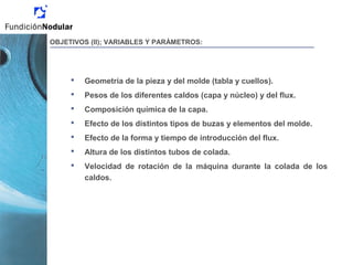 Geometría de la pieza y del molde (tabla y cuellos).
 Pesos de los diferentes caldos (capa y núcleo) y del flux.
 Composición química de la capa.
 Efecto de los distintos tipos de buzas y elementos del molde.
 Efecto de la forma y tiempo de introducción del flux.
 Altura de los distintos tubos de colada.
 Velocidad de rotación de la máquina durante la colada de los
caldos.
OBJETIVOS (II); VARIABLES Y PARÁMETROS:
 