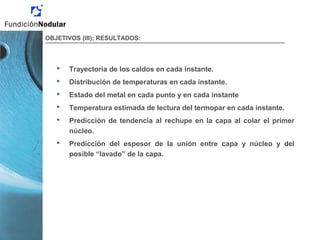  Trayectoria de los caldos en cada instante.
 Distribución de temperaturas en cada instante.
 Estado del metal en cada punto y en cada instante
 Temperatura estimada de lectura del termopar en cada instante.
 Predicción de tendencia al rechupe en la capa al colar el primer
núcleo.
 Predicción del espesor de la unión entre capa y núcleo y del
posible “lavado” de la capa.
OBJETIVOS (III); RESULTADOS:
 