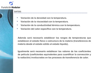 DATOS:
 Variación de la densidad con la temperatura.
 Variación de la viscosidad con la temperatura.
 Variación de la conductividad térmica con la temperatura.
 Variación del calor específico con la temperatura.
Además será necesario establecer los rangos de temperaturas que
establecen el estado físico o estructura de la materia (transferencia de
materia desde el estado sólido al estado líquido).
Igualmente será necesario establecer los valores de los coeficientes
de película (coeficientes equivalentes para cuantificar la convección y
la radiación) involucrados en los procesos de transferencia de calor.
 