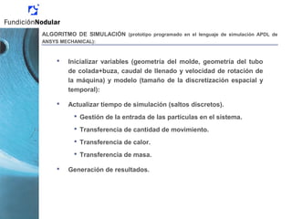 ALGORITMO DE SIMULACIÓN (prototipo programado en el lenguaje de simulación APDL de
ANSYS MECHANICAL):
 Inicializar variables (geometría del molde, geometría del tubo
de colada+buza, caudal de llenado y velocidad de rotación de
la máquina) y modelo (tamaño de la discretización espacial y
temporal):
 Actualizar tiempo de simulación (saltos discretos).
 Gestión de la entrada de las partículas en el sistema.
 Transferencia de cantidad de movimiento.
 Transferencia de calor.
 Transferencia de masa.
 Generación de resultados.
 