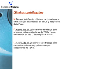 Cilindros centrifugados
 Temple indefinido: cilindros de trabajo para
últimas cajas acabadoras de TBCs y apoyos de
Skin Pass.
 Hierro alto en Cr: cilindros de trabajo para
primeras cajas acabadoras de TBCs y para
laminación en frío (Temper y Skin Pass).
 Acero alto en Cr: cilindros de trabajo para
cajas desbastadoras y primeras cajas
acabadoras de TBCs.
 