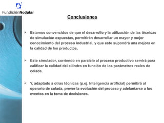 Conclusiones
 Estamos convencidos de que el desarrollo y la utilización de las técnicas
de simulación expuestas, permitirán desarrollar un mayor y mejor
conocimiento del proceso industrial, y que esto supondrá una mejora en
la calidad de los productos.
 Este simulador, corriendo en paralelo al proceso productivo servirá para
calificar la calidad del cilindro en función de los parámetros reales de
colada.
 Y, adaptado a otras técnicas (p.ej. Inteligencia artificial) permitirá al
operario de colada, prever la evolución del proceso y adelantarse a los
eventos en la toma de decisiones.
 