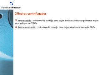 Cilindros centrifugados
 Acero rápido: cilindros de trabajo para cajas desbastadoras y primeras cajas
acabadoras de TBCs.
 Acero semirápido: cilindros de trabajo para cajas desbastadoras de TBCs.
 