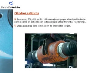 Cilindros estáticos
 Acero con 3% y 5% en Cr: cilindros de apoyo para laminación tanto
en frío como en caliente con la tecnología DH (Differential Hardening).
 Otros cilindros para laminación de productos largos.
 