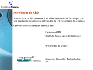 Actividades de R&D
Plantilla total de 185 personas, 9 en el Departamento de Tecnología con
una dedicación importante a actividades de I+D y de mejora de procesos.
Fundación ITMA
(Instituto Tecnológico de Materiales)
Universidad de Oviedo
Convenios de colaboración continua con:
Advanced Simulation Technologies,
S.L.
 