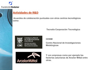 Acuerdos de colaboración puntuales con otros centros tecnológicos
como:
Tecnalia Corporación Tecnológica
CENIM
Centro Nacional de Investigaciones
Metalúrgicas
Y con empresas como por ejemplo las
factorías asturianas de Arcelor Mittal entre
otras.
Actividades de R&D
 