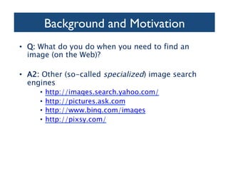 Background and Motivation	

•  Q: What do you do when you need to find an
image (on the Web)?
•  A2: Other (so-called specialized) image search
engines
•  http://images.search.yahoo.com/
•  http://pictures.ask.com
•  http://www.bing.com/images
•  http://pixsy.com/
 