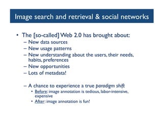 Image search and retrieval  social networks	

•  The [so-called] Web 2.0 has brought about:	

–  New data sources	

–  New usage patterns	

–  New understanding about the users, their needs,
habits, preferences	

–  New opportunities	

–  Lots of metadata!	

–  A chance to experience a true paradigm shift	

•  Before: image annotation is tedious, labor-intensive,
expensive	

•  After: image annotation is fun!	

 