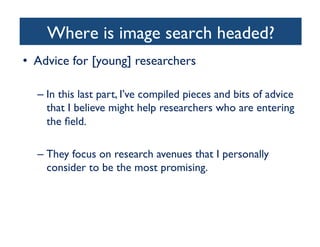 Where is image search headed? 	

•  Advice for [young] researchers	

– In this last part, I’ve compiled pieces and bits of advice
that I believe might help researchers who are entering
the ﬁeld.	

– They focus on research avenues that I personally
consider to be the most promising.	

 