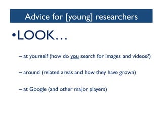 Advice for [young] researchers	

• LOOK…	

– at yourself (how do you search for images and videos?)	

– around (related areas and how they have grown)	

– at Google (and other major players)	

 