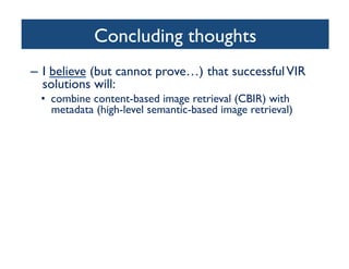 Concluding thoughts	

–  I believe (but cannot prove…) that successfulVIR
solutions will:	

•  combine content-based image retrieval (CBIR) with
metadata (high-level semantic-based image retrieval)	

•  only be truly successful in narrow domains	

•  include the user in the loop	

– Relevance Feedback (RF)	

– Collaborative efforts (tagging, rating, annotating)	

•  provide friendly, intuitive interfaces	

•  incorporate results and insights from cognitive science,
particularly human visual attention, perception, and
memory	

 