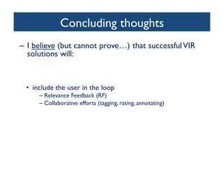 Concluding thoughts	

–  I believe (but cannot prove…) that successfulVIR
solutions will:	

•  combine content-based image retrieval (CBIR) with
metadata (high-level semantic-based image retrieval)	

•  only be truly successful in narrow domains	

•  include the user in the loop	

– Relevance Feedback (RF)	

– Collaborative efforts (tagging, rating, annotating)	

•  provide friendly, intuitive interfaces	

•  incorporate results and insights from cognitive science,
particularly human visual attention, perception, and
memory	

 