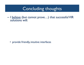 Concluding thoughts	

–  I believe (but cannot prove…) that successfulVIR
solutions will:	

•  combine content-based image retrieval (CBIR) with
metadata (high-level semantic-based image retrieval)	

•  only be truly successful in narrow domains	

•  include the user in the loop	

– Relevance Feedback (RF)	

– Collaborative efforts (tagging, rating, annotating)	

•  provide friendly, intuitive interfaces	

•  incorporate results and insights from cognitive science,
particularly human visual attention, perception, and
memory	

 
