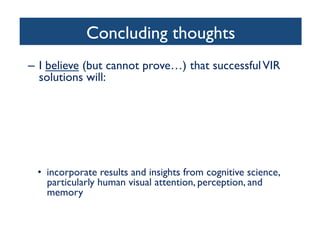 Concluding thoughts	

–  I believe (but cannot prove…) that successfulVIR
solutions will:	

•  combine content-based image retrieval (CBIR) with
metadata (high-level semantic-based image retrieval)	

•  only be truly successful in narrow domains	

•  include the user in the loop	

– Relevance Feedback (RF)	

– Collaborative efforts (tagging, rating, annotating)	

•  provide friendly, intuitive interfaces	

•  incorporate results and insights from cognitive science,
particularly human visual attention, perception, and
memory	

 