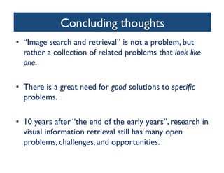 Concluding thoughts	

•  “Image search and retrieval” is not a problem, but
rather a collection of related problems that look like
one.	

•  There is a great need for good solutions to speciﬁc
problems. 	

•  10 years after “the end of the early years”, research in
visual information retrieval still has many open
problems, challenges, and opportunities.	

 