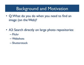 Background and Motivation	

•  Q:What do you do when you need to ﬁnd an
image (on the Web)?	

•  A3: Search directly on large photo repositories:	

– Flickr	

– Webshots	

– Shutterstock	

 