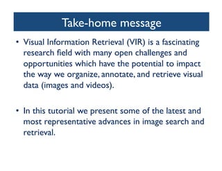 Take-home message	

•  Visual Information Retrieval (VIR) is a fascinating
research ﬁeld with many open challenges and
opportunities which have the potential to impact
the way we organize, annotate, and retrieve visual
data (images and videos).	

•  In this tutorial we present some of the latest and
most representative advances in image search and
retrieval.	

 