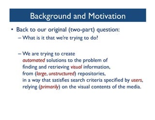 Background and Motivation	

•  Back to our original (two-part) question:	

– What is it that we’re trying to do?	

– We are trying to create 
automated solutions to the problem of 
ﬁnding and retrieving visual information, 
from (large, unstructured) repositories, 
in a way that satisﬁes search criteria speciﬁed by users,
relying (primarily) on the visual contents of the media.	

 