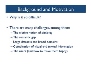 Background and Motivation	

•  Why is it so difﬁcult?	

•  There are many challenges, among them:	

– The elusive notion of similarity 	

– The semantic gap	

– Large datasets and broad domains	

– Combination of visual and textual information	

– The users (and how to make them happy)	

 
