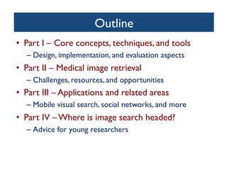 Outline	

•  Part I – Core concepts, techniques, and tools	

– Design, implementation, and evaluation aspects	

•  Part II – Medical image retrieval	

– Challenges, resources, and opportunities	

•  Part III – Applications and related areas	

– Mobile visual search, social networks, and more	

•  Part IV – Where is image search headed? 	

– Advice for young researchers	

 