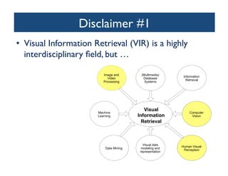 Disclaimer #1	

•  Visual Information Retrieval (VIR) is a highly
interdisciplinary ﬁeld, but …	

Visual
Information
Retrieval
Image and
Video
Processing
(Multimedia)
Database
Systems
Information
Retrieval
Machine
Learning
Computer
Vision
Data Mining
Visual data
modeling and
representation
Human Visual
Perception
 