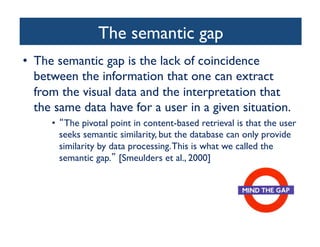 The semantic gap	

•  The semantic gap is the lack of coincidence
between the information that one can extract
from the visual data and the interpretation that
the same data have for a user in a given situation.	

•  The pivotal point in content-based retrieval is that the user
seeks semantic similarity, but the database can only provide
similarity by data processing.This is what we called the
semantic gap. [Smeulders et al., 2000]	

 