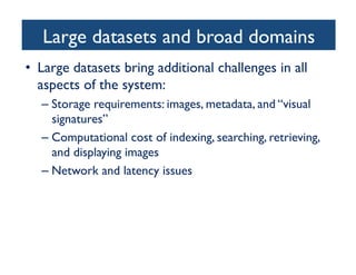 Large datasets and broad domains	

•  Large datasets bring additional challenges in all
aspects of the system:	

– Storage requirements: images, metadata, and “visual
signatures”	

– Computational cost of indexing, searching, retrieving,
and displaying images	

– Network and latency issues 	

	

 