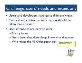 Challenge: users’ needs and intentions	

•  Users and developers have quite different views	

•  Cultural and contextual information should be
taken into account	

•  User intentions are hard to infer	

– Privacy issues	

– Users themselves don’t always know what they want	

– Who misses the MS Ofﬁce paper clip?	

 