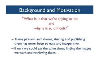 Background and Motivation	

What is it that we’re trying to do 
and 
why is it so difﬁcult? 	

– Taking pictures and storing, sharing, and publishing
them has never been so easy and inexpensive. 	

– If only we could say the same about ﬁnding the images
we want and retrieving them… 	

 