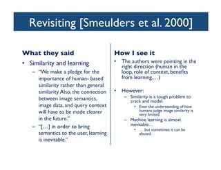 Revisiting [Smeulders et al. 2000]	

What they said	

•  Similarity and learning	

–  “We make a pledge for the
importance of human- based
similarity rather than general
similarity.Also, the connection
between image semantics,
image data, and query context
will have to be made clearer
in the future.”	

–  “[…] in order to bring
semantics to the user, learning
is inevitable.” 	

How I see it	

•  The authors were pointing in the
right direction (human in the
loop, role of context, beneﬁts
from learning,…)	

•  However:	

–  Similarity is a tough problem to
crack and model. 	

•  Even the understanding of how
humans judge image similarity is
very limited.	

–  Machine learning is almost
inevitable…	

•  … but sometimes it can be
abused.	

 