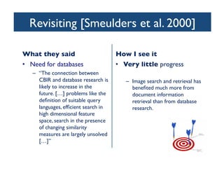 Revisiting [Smeulders et al. 2000]	

What they said	

•  Need for databases	

–  “The connection between
CBIR and database research is
likely to increase in the
future. […] problems like the
deﬁnition of suitable query
languages, efﬁcient search in
high dimensional feature
space, search in the presence
of changing similarity
measures are largely unsolved
[…]”	

How I see it	

•  Very little progress	

–  Image search and retrieval has
beneﬁted much more from
document information
retrieval than from database
research.	

 