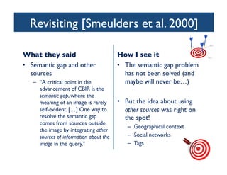 Revisiting [Smeulders et al. 2000]	

What they said	

•  Semantic gap and other
sources	

–  “A critical point in the
advancement of CBIR is the
semantic gap, where the
meaning of an image is rarely
self-evident. […] One way to
resolve the semantic gap
comes from sources outside
the image by integrating other
sources of information about the
image in the query.”	

How I see it	

•  The semantic gap problem
has not been solved (and
maybe will never be…)	

•  But the idea about using
other sources was right on
the spot!	

–  Geographical context	

–  Social networks	

–  Tags	

 