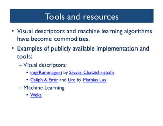 Tools and resources	

•  Visual descriptors and machine learning algorithms
have become commodities.	

•  Examples of publicly available implementation and
tools:	

– Visual descriptors:	

•  img(Rummager) by Savvas Chatzichristoﬁs	

•  Caliph  Emir and Lire by Mathias Lux	

– Machine Learning:	

•  Weka	

 