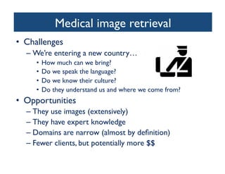 Medical image retrieval	

•  Challenges	

– We’re entering a new country… 	

•  How much can we bring?	

•  Do we speak the language?	

•  Do we know their culture?	

•  Do they understand us and where we come from?	

•  Opportunities	

– They use images (extensively)	

– They have expert knowledge	

– Domains are narrow (almost by deﬁnition)	

– Fewer clients, but potentially more $$	

 