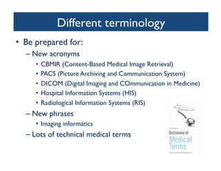 Different terminology	

•  Be prepared for:	

– New acronyms	

•  CBMIR (Content-Based Medical Image Retrieval)	

•  PACS (Picture Archiving and Communication System)	

•  DICOM (Digital Imaging and COmmunication in Medicine)	

•  Hospital Information Systems (HIS)	

•  Radiological Information Systems (RIS)	

– New phrases	

•  Imaging informatics	

– Lots of technical medical terms 	

 