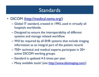Standards	

•  DICOM (http://medical.nema.org/)	

–  Global IT standard, created in 1993, used in virtually all
hospitals worldwide. 	

–  Designed to ensure the interoperability of different
systems and manage related workﬂow.	

–  Will be required by all EHR systems that include imaging
information as an integral part of the patient record. 	

–  750+ technical and medical experts participate in 20+
active DICOM working groups.	

–  Standard is updated 4-5 times per year.	

–  Many available tools! (see http://www.idoimaging.com/)	

 
