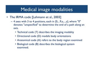Medical image modalities	

•  The IRMA code [Lehmann et al., 2003]	

–  4 axes with 3 to 4 positions, each in {0,...9,a,...,z}, where 0
denotes unspeciﬁed to determine the end of a path along an
axis. 	

•  Technical code (T) describes the imaging modality	

•  Directional code (D) models body orientations	

•  Anatomical code (A) refers to the body region examined	

•  Biological code (B) describes the biological system
examined. 	

 
