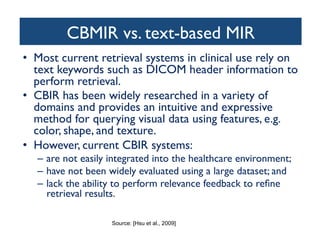 CBMIR vs. text-based MIR	

•  Most current retrieval systems in clinical use rely on
text keywords such as DICOM header information to
perform retrieval.	

•  CBIR has been widely researched in a variety of
domains and provides an intuitive and expressive
method for querying visual data using features, e.g.
color, shape, and texture.	

•  However, current CBIR systems:	

–  are not easily integrated into the healthcare environment; 	

–  have not been widely evaluated using a large dataset; and 	

–  lack the ability to perform relevance feedback to reﬁne
retrieval results.	

Source: [Hsu et al., 2009]
 
