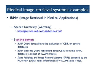 Medical image retrieval systems: examples	

•  IRMA (Image Retrieval in Medical Applications)	

–  Aachen University (Germany)	

•  http://ganymed.imib.rwth-aachen.de/irma/	

–  3 online demos:	

•  IRMA Query demo: allows the evaluation of CBIR on several
databases.	

•  IRMA Extended Query Reﬁnement demo: CBIR from the IRMA
database (a subset of 10,000 images). 	

•  Spine Pathology and Image Retrieval Systems (SPIRS) designed by the
NLM/NIH (USA): holds information of ~17,000 spine x-rays.	

 
