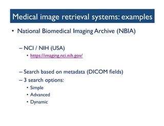 Medical image retrieval systems: examples	

•  National Biomedical Imaging Archive (NBIA)	

– NCI / NIH (USA)	

•  https://imaging.nci.nih.gov/ 	

– Search based on metadata (DICOM ﬁelds)	

– 3 search options:	

•  Simple	

•  Advanced	

•  Dynamic	

 