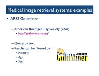 Medical image retrieval systems: examples	

•  ARSS Goldminer 	

– American Roentgen Ray Society (USA)	

•  http://goldminer.arrs.org/ 	

– Query by text	

– Results can be ﬁltered by:	

•  Modality	

•  Age	

•  Sex	

 