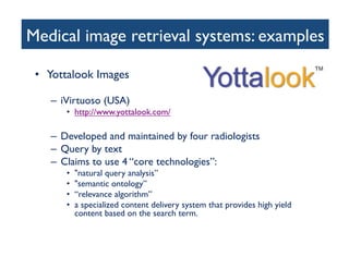 Medical image retrieval systems: examples	

•  Yottalook Images	

–  iVirtuoso (USA)	

•  http://www.yottalook.com/ 	

–  Developed and maintained by four radiologists	

–  Query by text	

–  Claims to use 4 “core technologies”:	

•  natural query analysis”	

•  semantic ontology”	

•  “relevance algorithm” 	

•  a specialized content delivery system that provides high yield
content based on the search term. 	

 