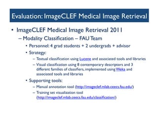 Evaluation: ImageCLEF Medical Image Retrieval 	

•  ImageCLEF Medical Image Retrieval 2011 	

– Modality Classiﬁcation – FAU Team 	

•  Personnel: 4 grad students + 2 undergrads + advisor 	

•  Strategy:	

–  Textual classiﬁcation using Lucene and associated tools and libraries 	

–  Visual classiﬁcation using 8 contemporary descriptors and 3
different families of classiﬁers, implemented using Weka and
associated tools and libraries	

•  Supporting tools:	

–  Manual annotation tool (http://imageclef.mlab.ceecs.fau.edu/)	

–  Training set visualization tool 
(http://imageclef.mlab.ceecs.fau.edu/classiﬁcation/)	

 
