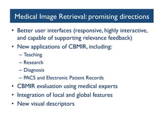 Medical Image Retrieval: promising directions	

•  Better user interfaces (responsive, highly interactive,
and capable of supporting relevance feedback)	

•  New applications of CBMIR, including:	

–  Teaching	

–  Research 	

–  Diagnosis 	

–  PACS and Electronic Patient Records	

•  CBMIR evaluation using medical experts	

•  Integration of local and global features	

•  New visual descriptors	

 