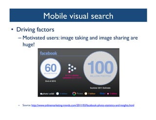 Mobile visual search	

•  Driving factors	

– Motivated users: image taking and image sharing are
huge!	

–  Source: http://www.onlinemarketing-trends.com/2011/03/facebook-photo-statistics-and-insights.html 	

 