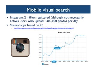 Mobile visual search	

•  Instagram: 2 million registered (although not necessarily
active) users, who upload ~300,000 photos per day	

•  Several apps based on it!	

–  http://iphone.appstorm.net/roundups/photography/5-cool-apps-for-getting-the-most-out-of-instagram/ 	

 