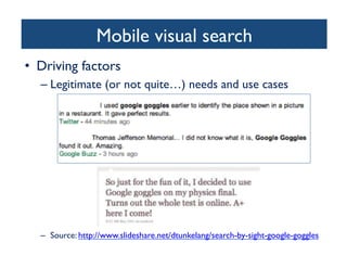Mobile visual search	

•  Driving factors	

– Legitimate (or not quite…) needs and use cases	

–  Source: http://www.slideshare.net/dtunkelang/search-by-sight-google-goggles 	

 