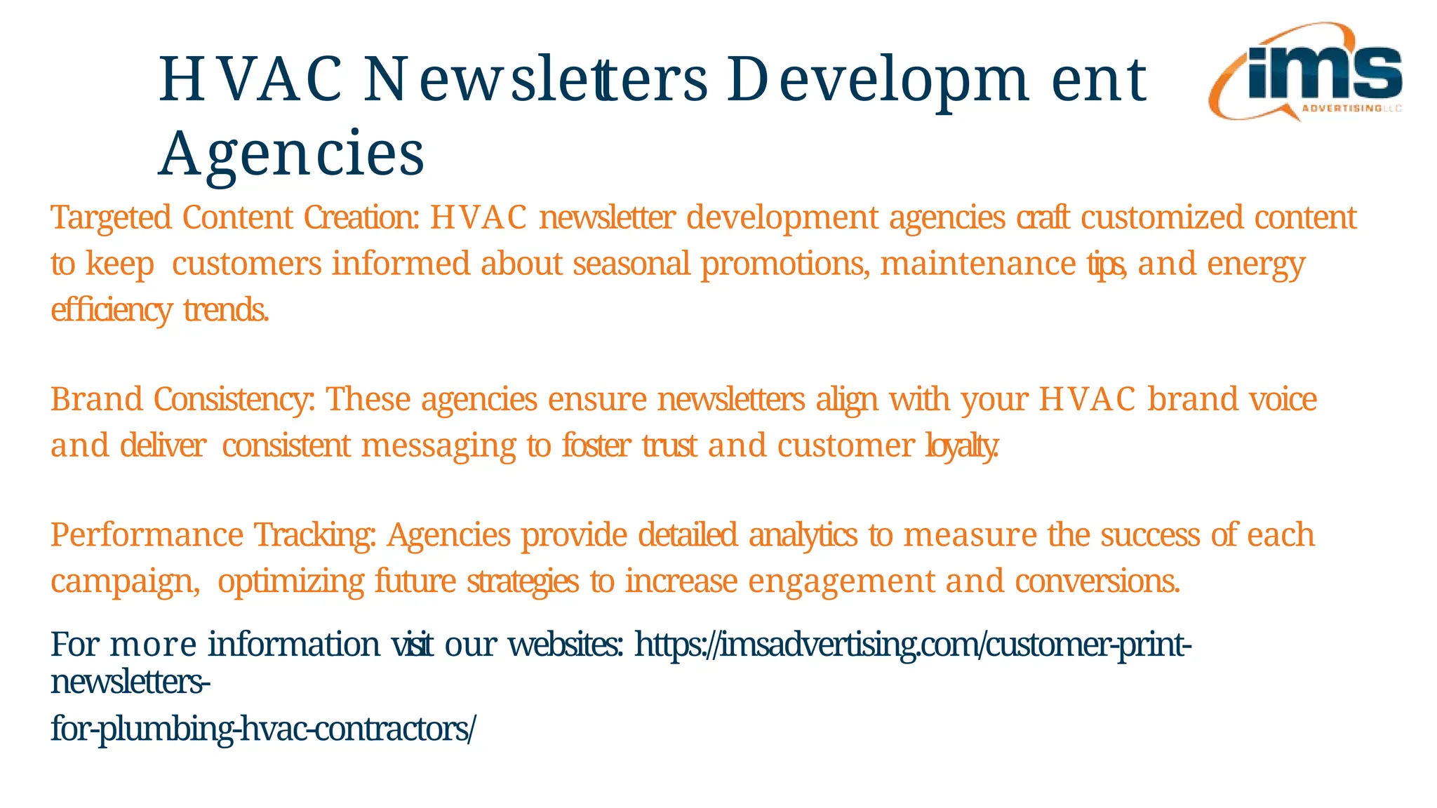 HVAC Newslet
ters Developm ent
Agencies
For more information visit our websites: https://imsadvertising.com/customer-print-
newsletters-
for-plumbing-hvac-contractors/
Targeted Content Creation: HVAC newsletter development agencies craft customized content
to keep customers informed about seasonal promotions, maintenance tips, and energy
efficiency trends.
Brand Consistency: These agencies ensure newsletters align with your HVAC brand voice
and deliver consistent messaging to foster trust and customer loyalty
.
Performance Tracking: Agencies provide detailed analytics to measure the success of each
campaign, optimizing future strategies to increase engagement and conversions.
 